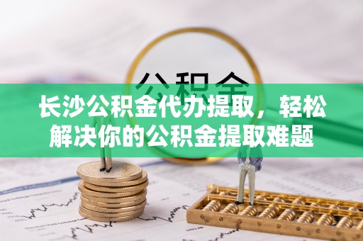 申扎长沙公积金代办提取，轻松解决你的公积金提取难题