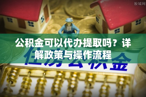 申扎公积金可以代办提取吗？详解政策与操作流程