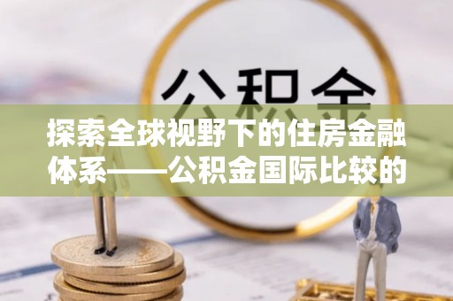 申扎探索全球视野下的住房金融体系——公积金国际比较的深度解析