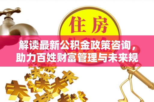 申扎解读最新公积金政策咨询，助力百姓财富管理与未来规划