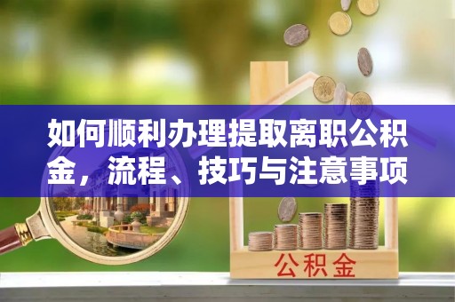 申扎如何顺利办理提取离职公积金，流程、技巧与注意事项全解析
