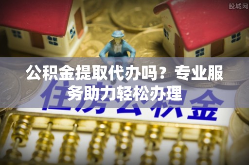 申扎公积金提取代办吗？专业服务助力轻松办理