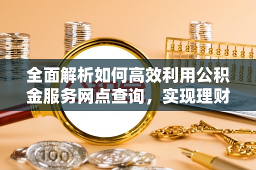 申扎全面解析如何高效利用公积金服务网点查询，实现理财与生活优化