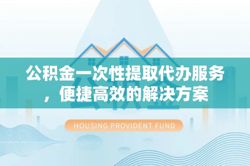 申扎公积金一次性提取代办服务，便捷高效的解决方案