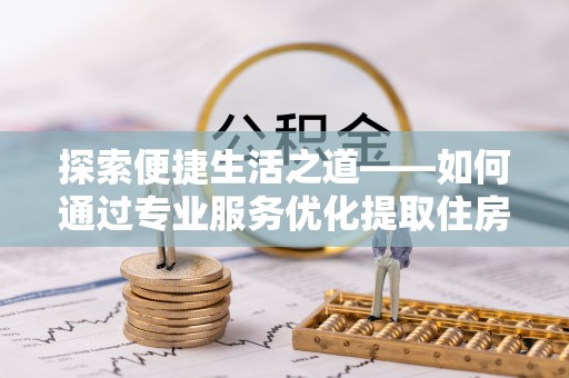 申扎探索便捷生活之道——如何通过专业服务优化提取住房公积金代办体验