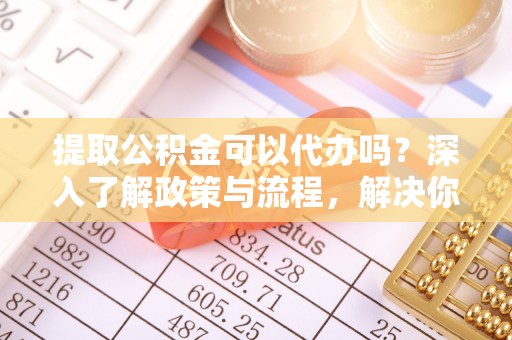 申扎提取公积金可以代办吗？深入了解政策与流程，解决你的疑问