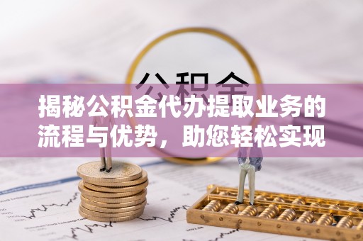 申扎揭秘公积金代办提取业务的流程与优势，助您轻松实现资金利用最大化