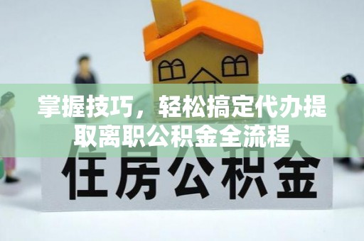 申扎掌握技巧，轻松搞定代办提取离职公积金全流程