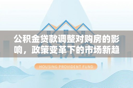 申扎公积金贷款调整对购房的影响，政策变革下的市场新趋势