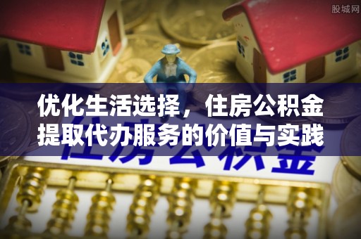 申扎优化生活选择，住房公积金提取代办服务的价值与实践