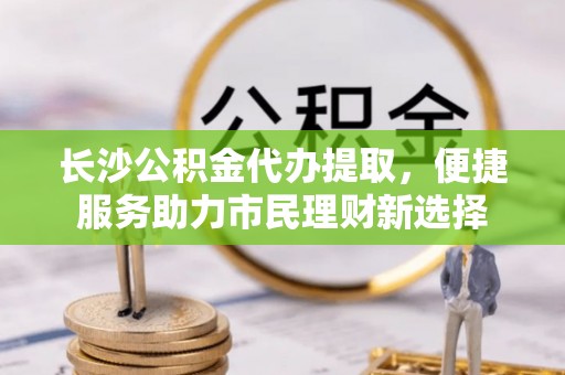申扎长沙公积金代办提取，便捷服务助力市民理财新选择