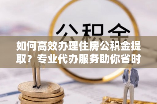 申扎如何高效办理住房公积金提取？专业代办服务助你省时省力