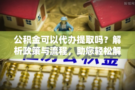 申扎公积金可以代办提取吗？解析政策与流程，助您轻松解决疑问
