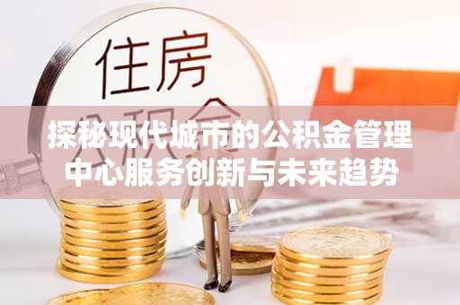 申扎探秘现代城市的公积金管理中心服务创新与未来趋势