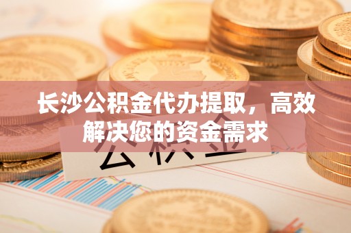 申扎长沙公积金代办提取，高效解决您的资金需求