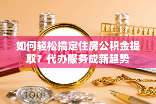 申扎如何轻松搞定住房公积金提取？代办服务成新趋势