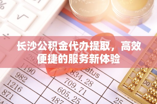 申扎长沙公积金代办提取，高效便捷的服务新体验