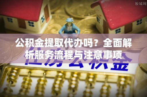申扎公积金提取代办吗？全面解析服务流程与注意事项