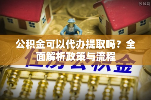 申扎公积金可以代办提取吗？全面解析政策与流程
