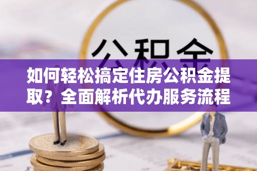 申扎如何轻松搞定住房公积金提取？全面解析代办服务流程与优势