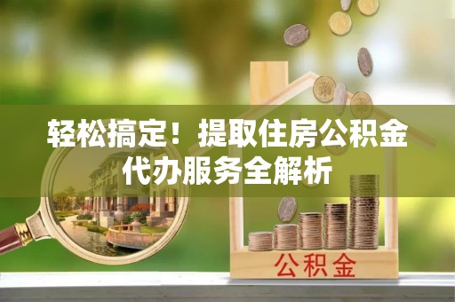 申扎轻松搞定！提取住房公积金代办服务全解析