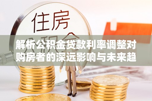 申扎解析公积金贷款利率调整对购房者的深远影响与未来趋势