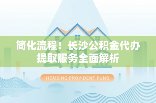 申扎简化流程！长沙公积金代办提取服务全面解析