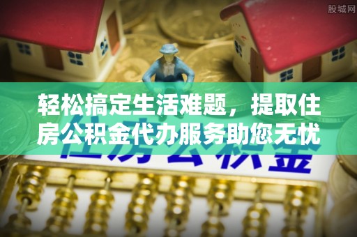 申扎轻松搞定生活难题，提取住房公积金代办服务助您无忧理财