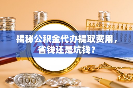 申扎揭秘公积金代办提取费用，省钱还是坑钱？