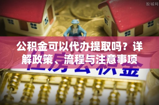 申扎公积金可以代办提取吗？详解政策、流程与注意事项