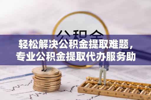 申扎轻松解决公积金提取难题，专业公积金提取代办服务助您无忧