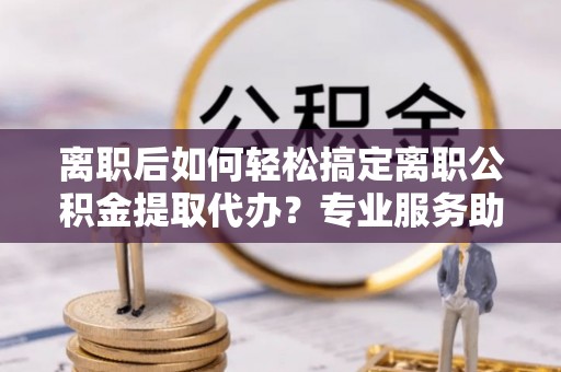 申扎离职后如何轻松搞定离职公积金提取代办？专业服务助你一臂之力